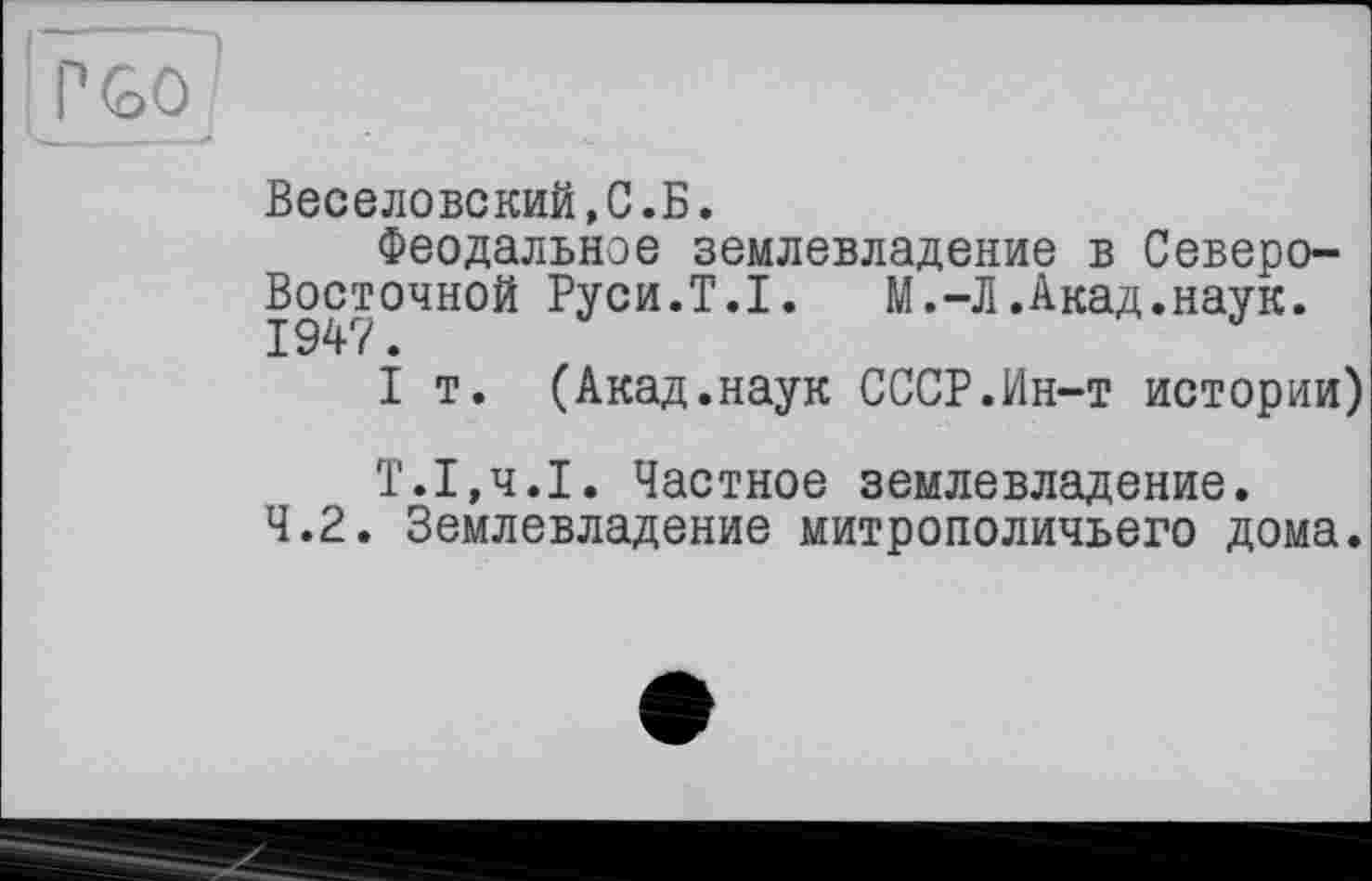 ﻿Gö
Веселовский,С.Б.
Феодальное землевладение в Северо-Восточной Руси.Т.І. М.-Л.Акад.наук.
I т. (Акад.наук СССР.Ин-т истории)
Т.1,ч.1. Частное землевладение.
4.2. Землевладение митрополичьего дома.